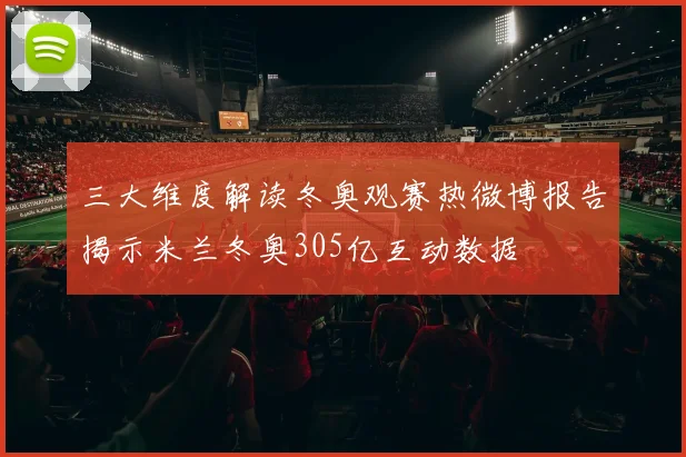 三大维度解读冬奥观赛热微博报告揭示米兰冬奥305亿互动数据
