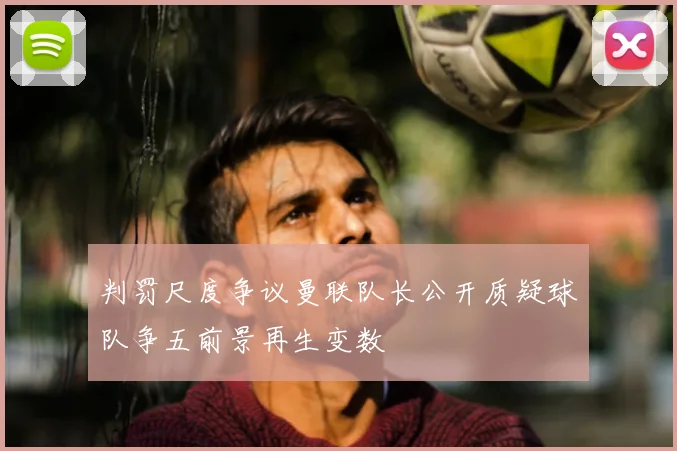 判罚尺度争议曼联队长公开质疑球队争五前景再生变数