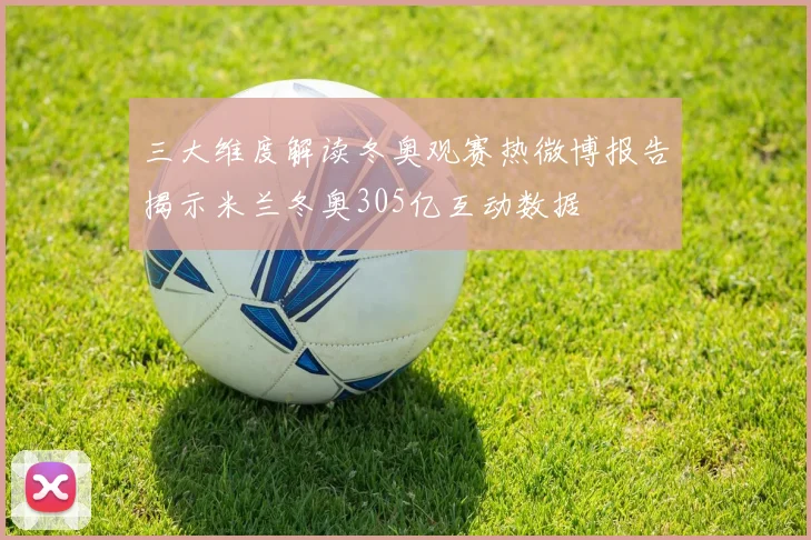 三大维度解读冬奥观赛热微博报告揭示米兰冬奥305亿互动数据