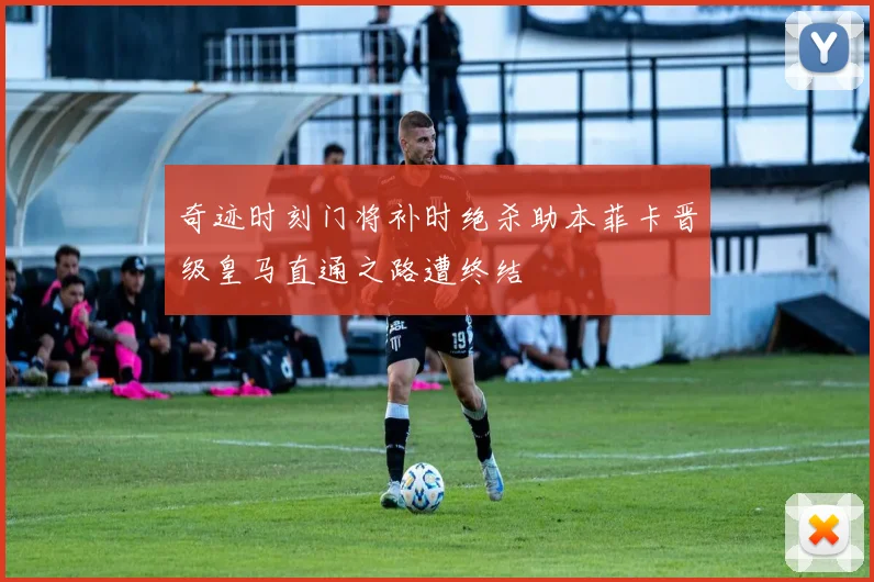 奇迹时刻门将补时绝杀助本菲卡晋级皇马直通之路遭终结