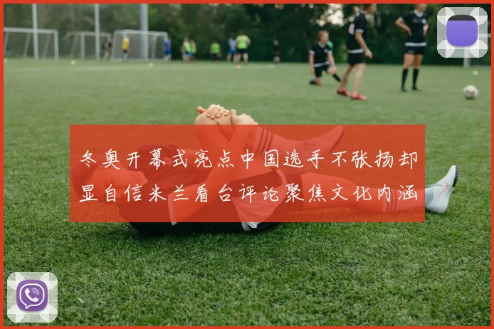 冬奥开幕式亮点中国选手不张扬却显自信米兰看台评论聚焦文化内涵