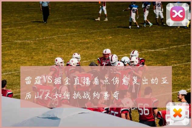 雷霆VS掘金直播看点伤愈复出的亚历山大如何挑战约基奇