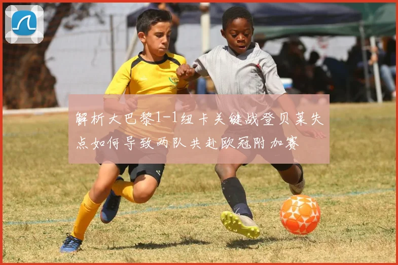 解析大巴黎1-1纽卡关键战登贝莱失点如何导致两队共赴欧冠附加赛